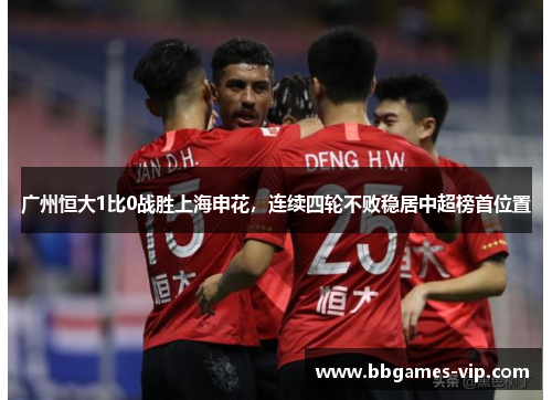 广州恒大1比0战胜上海申花，连续四轮不败稳居中超榜首位置