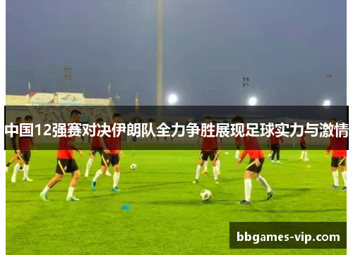 中国12强赛对决伊朗队全力争胜展现足球实力与激情